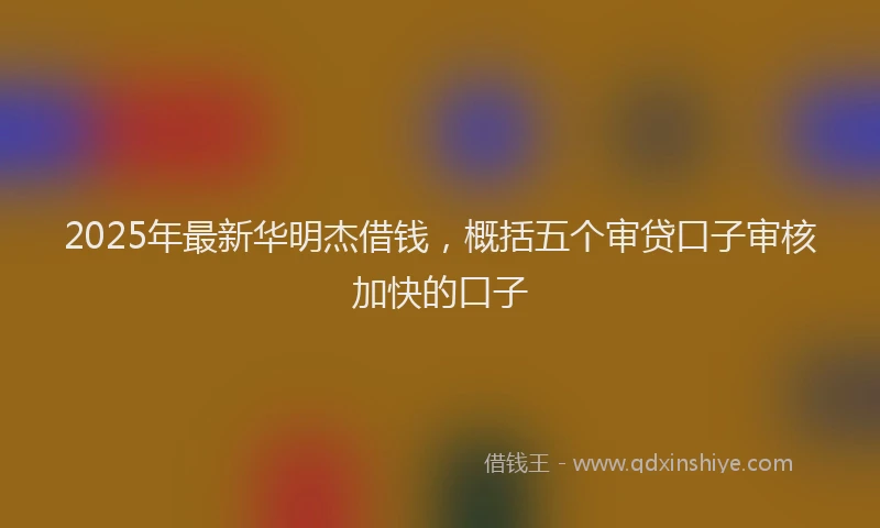 2025年最新华明杰借钱，概括五个审贷口子审核加快的口子