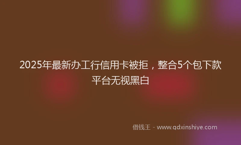 2025年最新办工行信用卡被拒，整合5个包下款平台无视黑白