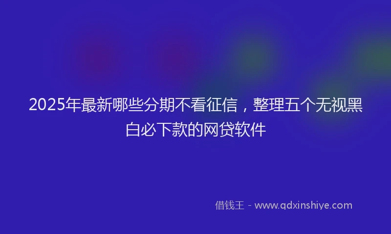 2025年最新哪些分期不看征信，整理五个无视黑白必下款的网贷软件