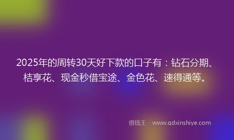 2025年的周转30天好下款的口子有：钻石分期、桔享花、现金秒借宝途、金色花、速得通等。