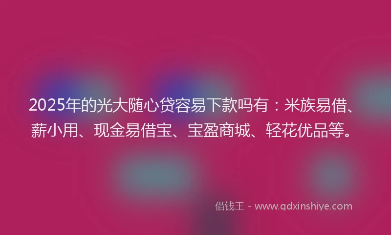 2025年的光大随心贷容易下款吗有：米族易借、薪小用、现金易借宝、宝盈商城、轻花优品等。