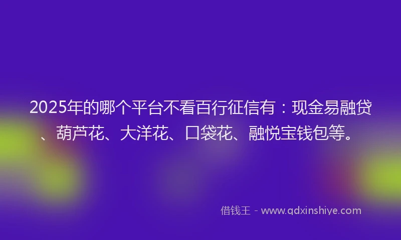 2025年的哪个平台不看百行征信有：现金易融贷、葫芦花、大洋花、口袋花、融悦宝钱包等。