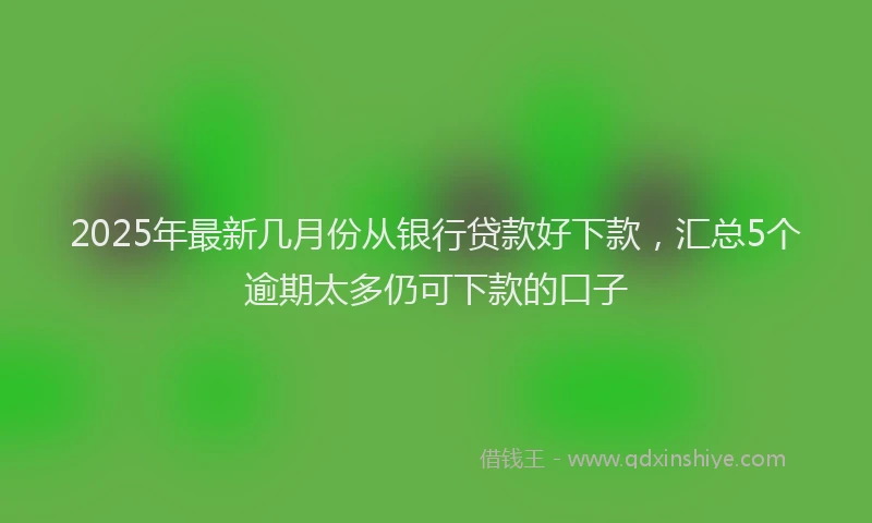 2025年最新几月份从银行贷款好下款，汇总5个逾期太多仍可下款的口子