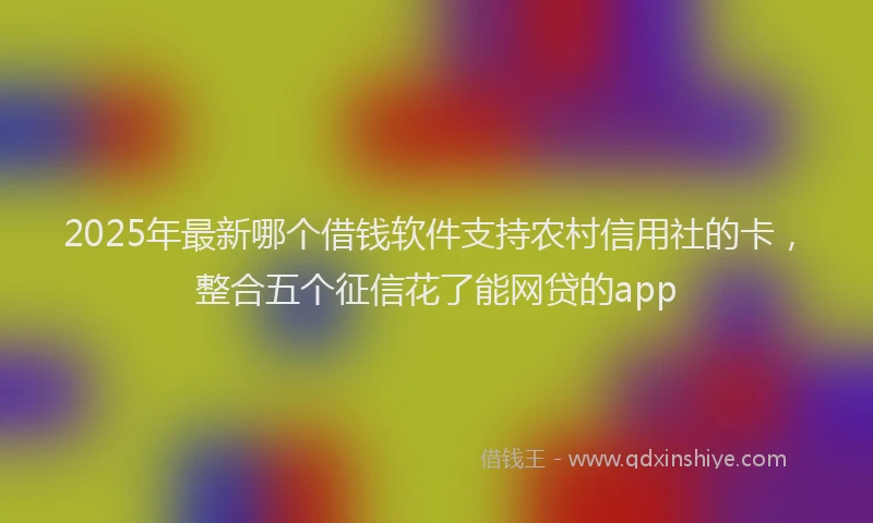 2025年最新哪个借钱软件支持农村信用社的卡，整合五个征信花了能网贷的app