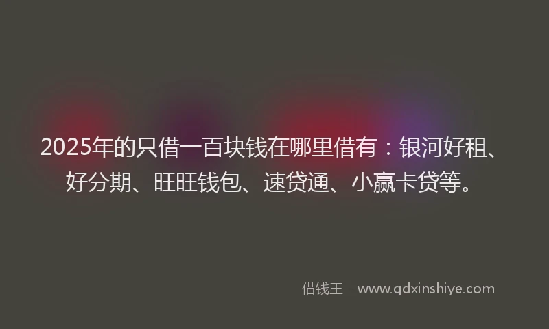 2025年的只借一百块钱在哪里借有：银河好租、好分期、旺旺钱包、速贷通、小赢卡贷等。