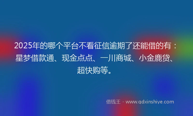 2025年的哪个平台不看征信逾期了还能借的有：星梦借款通、现金点点、一川商城、小金鹿贷、超快购等。