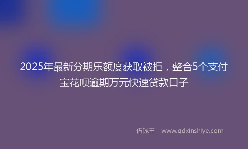 2025年最新分期乐额度获取被拒，整合5个支付宝花呗逾期万元快速贷款口子