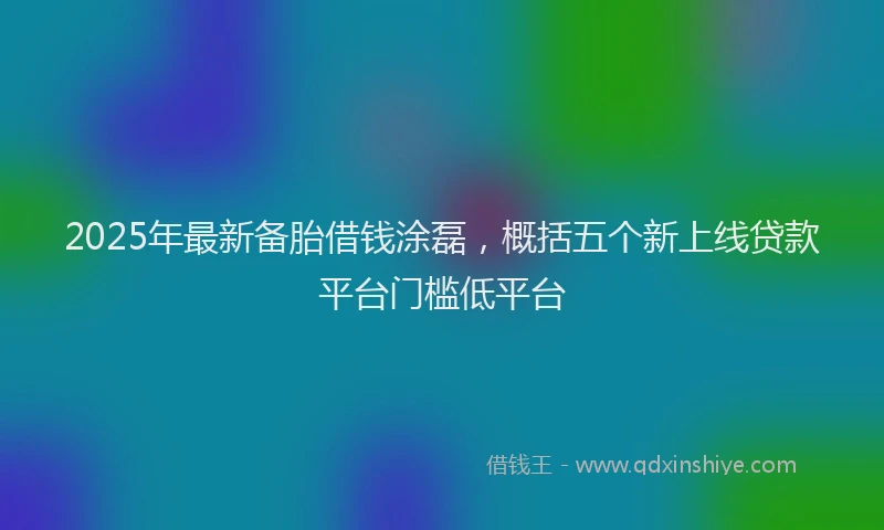 2025年最新备胎借钱涂磊，概括五个新上线贷款平台门槛低平台