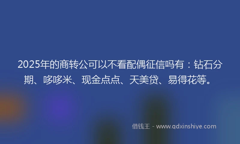 2025年的商转公可以不看配偶征信吗有：钻石分期、哆哆米、现金点点、天美贷、易得花等。