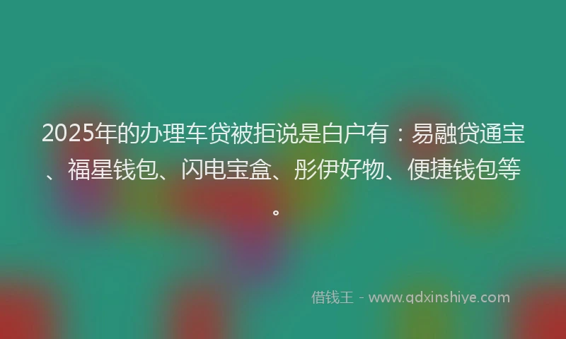 2025年的办理车贷被拒说是白户有：易融贷通宝、福星钱包、闪电宝盒、彤伊好物、便捷钱包等。