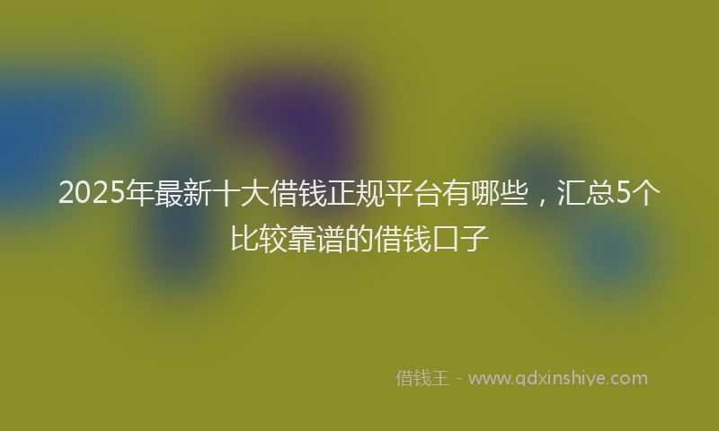 2025年最新十大借钱正规平台有哪些，汇总5个比较靠谱的借钱口子
