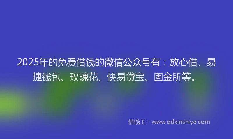 2025年的免费借钱的微信公众号有：放心借、易捷钱包、玫瑰花、快易贷宝、固金所等。