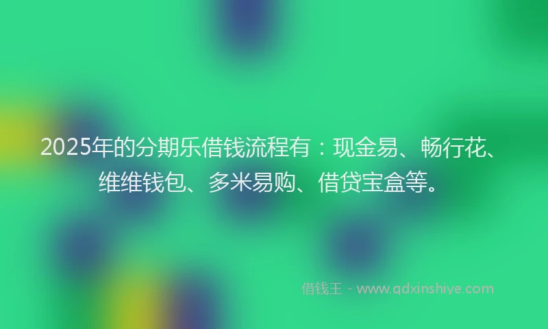 2025年的分期乐借钱流程有：现金易、畅行花、维维钱包、多米易购、借贷宝盒等。