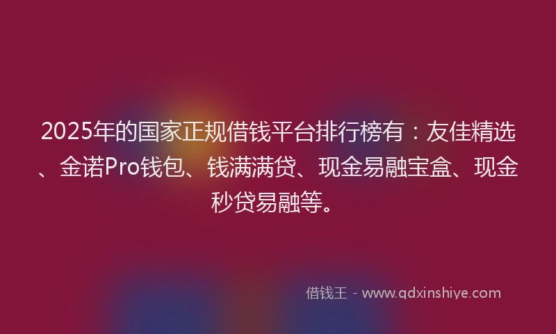 2025年的国家正规借钱平台排行榜有：友佳精选、金诺Pro钱包、钱满满贷、现金易融宝盒、现金秒贷易融等。