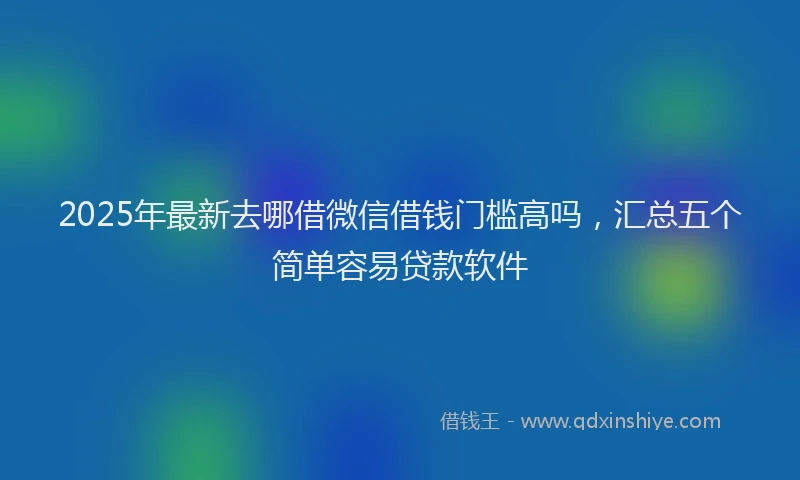 2025年最新去哪借微信借钱门槛高吗，汇总五个简单容易贷款软件
