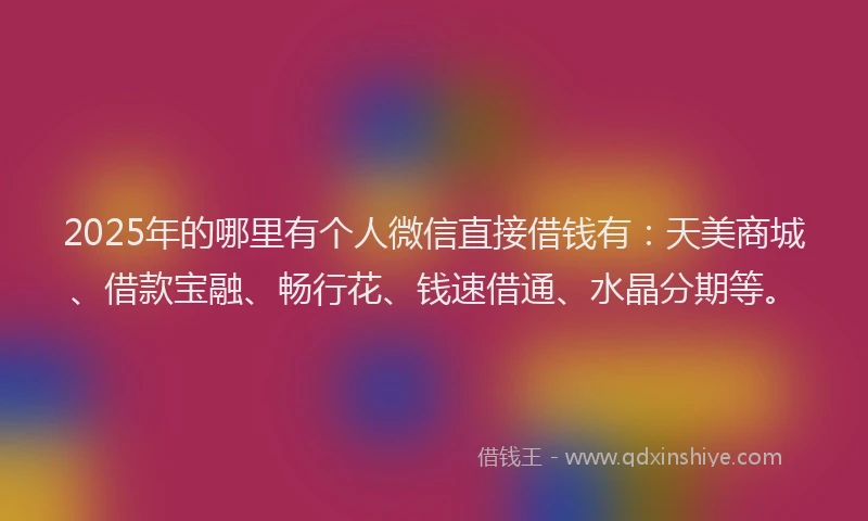 2025年的哪里有个人微信直接借钱有：天美商城、借款宝融、畅行花、钱速借通、水晶分期等。