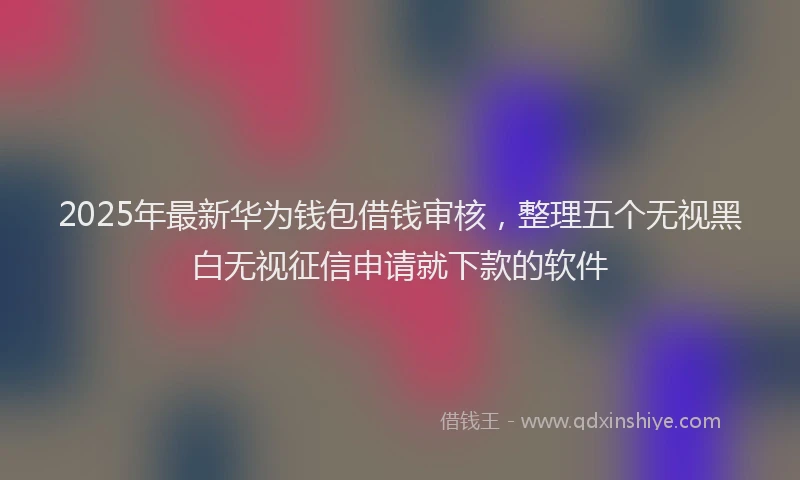 2025年最新华为钱包借钱审核，整理五个无视黑白无视征信申请就下款的软件