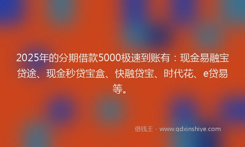 2025年的分期借款5000极速到账有：现金易融宝贷途、现金秒贷宝盒、快融贷宝、时代花、e贷易等。