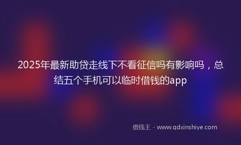 2025年最新助贷走线下不看征信吗有影响吗，总结五个手机可以临时借钱的app