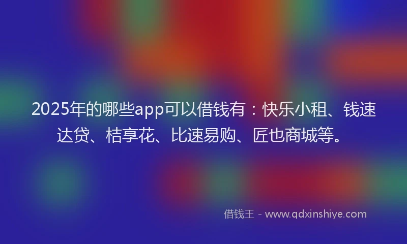 2025年的哪些app可以借钱有：快乐小租、钱速达贷、桔享花、比速易购、匠也商城等。