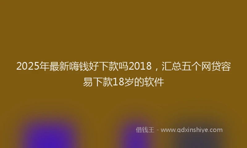 2025年最新嗨钱好下款吗2018，汇总五个网贷容易下款18岁的软件