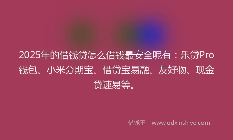 2025年的借钱贷怎么借钱最安全呢有：乐贷Pro钱包、小米分期宝、借贷宝易融、友好物、现金贷速易等。