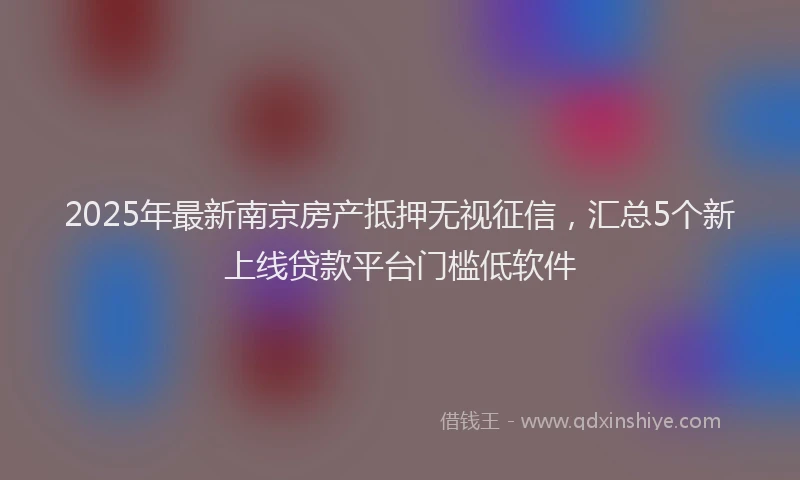 2025年最新南京房产抵押无视征信，汇总5个新上线贷款平台门槛低软件