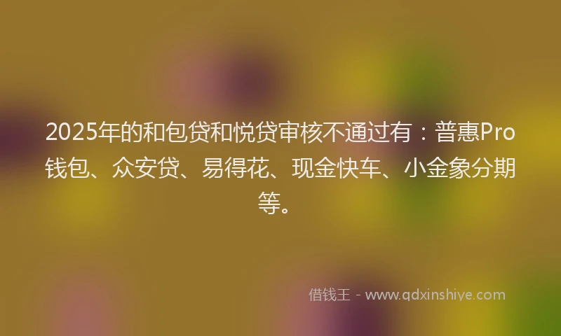 2025年的和包贷和悦贷审核不通过有：普惠Pro钱包、众安贷、易得花、现金快车、小金象分期等。