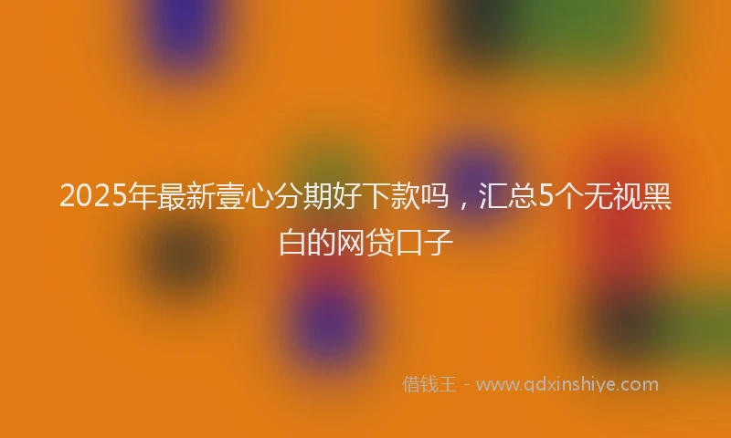 2025年最新壹心分期好下款吗，汇总5个无视黑白的网贷口子