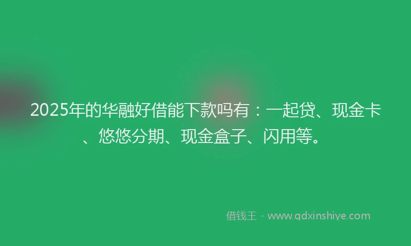 2025年的华融好借能下款吗有：一起贷、现金卡、悠悠分期、现金盒子、闪用等。