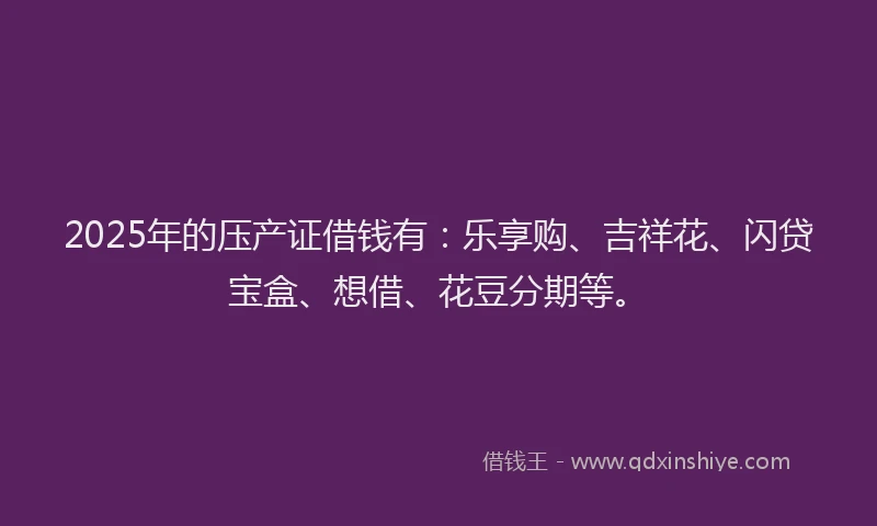 2025年的压产证借钱有：乐享购、吉祥花、闪贷宝盒、想借、花豆分期等。