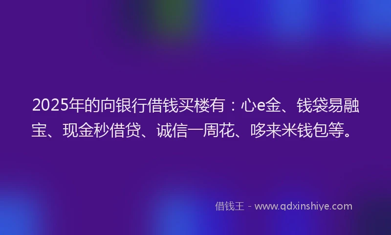 2025年的向银行借钱买楼有：心e金、钱袋易融宝、现金秒借贷、诚信一周花、哆来米钱包等。