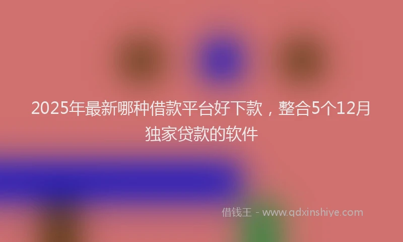 2025年最新哪种借款平台好下款，整合5个12月独家贷款的软件