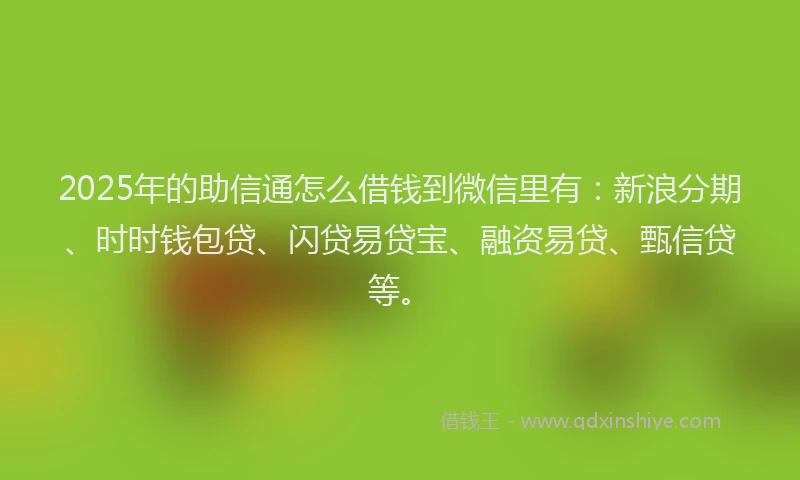 2025年的助信通怎么借钱到微信里有：新浪分期、时时钱包贷、闪贷易贷宝、融资易贷、甄信贷等。