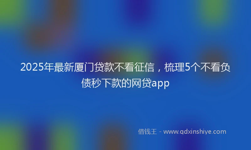 2025年最新厦门贷款不看征信，梳理5个不看负债秒下款的网贷app
