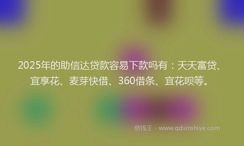 2025年的助信达贷款容易下款吗有：天天富贷、宜享花、麦芽快借、360借条、宜花呗等。