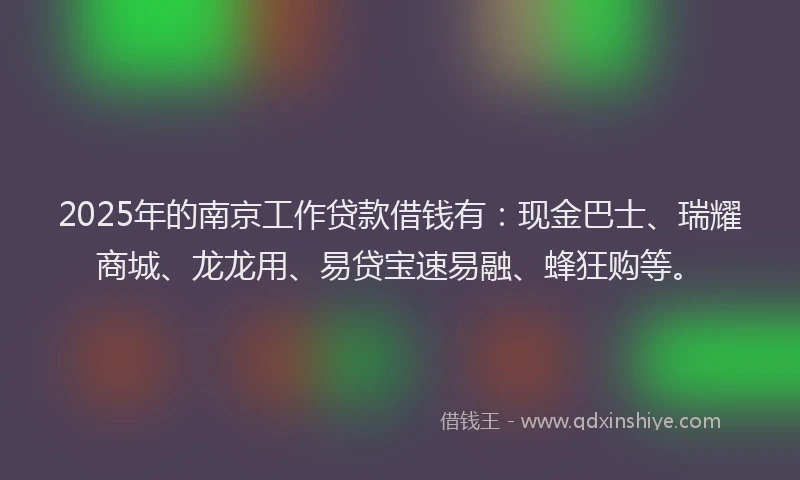 2025年的南京工作贷款借钱有：现金巴士、瑞耀商城、龙龙用、易贷宝速易融、蜂狂购等。