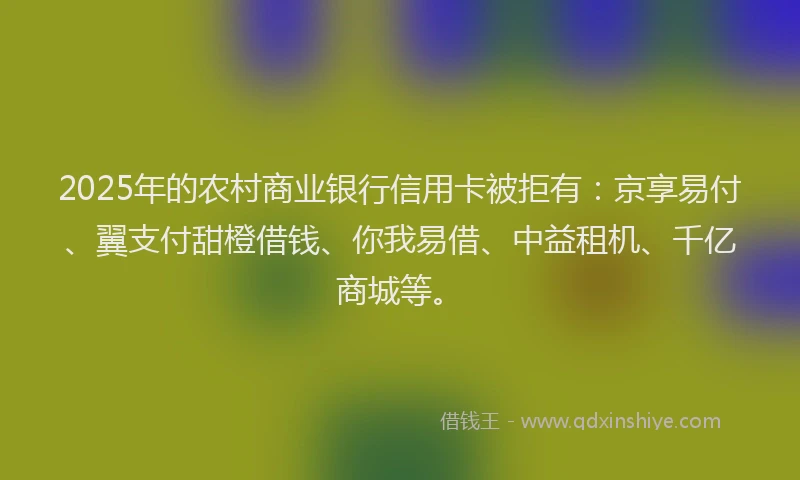 2025年的农村商业银行信用卡被拒有：京享易付、翼支付甜橙借钱、你我易借、中益租机、千亿商城等。