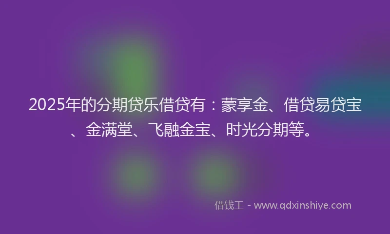 2025年的分期贷乐借贷有：蒙享金、借贷易贷宝、金满堂、飞融金宝、时光分期等。