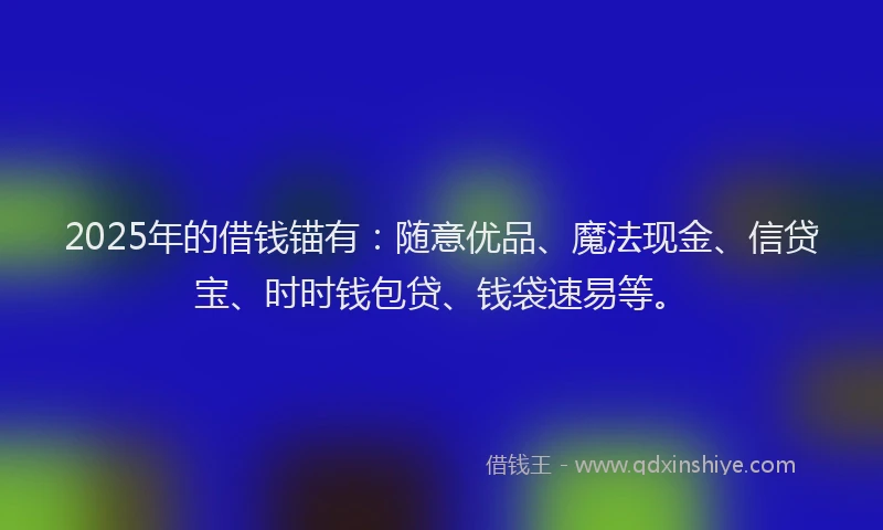 2025年的借钱锚有：随意优品、魔法现金、信贷宝、时时钱包贷、钱袋速易等。