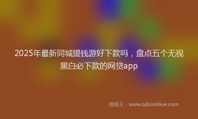 2025年最新同城提钱游好下款吗，盘点五个无视黑白必下款的网贷app