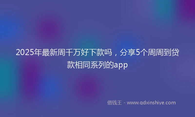2025年最新周千万好下款吗，分享5个周周到贷款相同系列的app