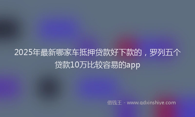 2025年最新哪家车抵押贷款好下款的，罗列五个贷款10万比较容易的app