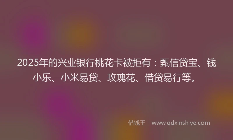 2025年的兴业银行桃花卡被拒有：甄信贷宝、钱小乐、小米易贷、玫瑰花、借贷易行等。
