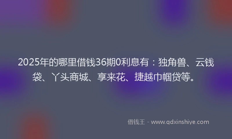 2025年的哪里借钱36期0利息有：独角兽、云钱袋、丫头商城、享来花、捷越巾帼贷等。