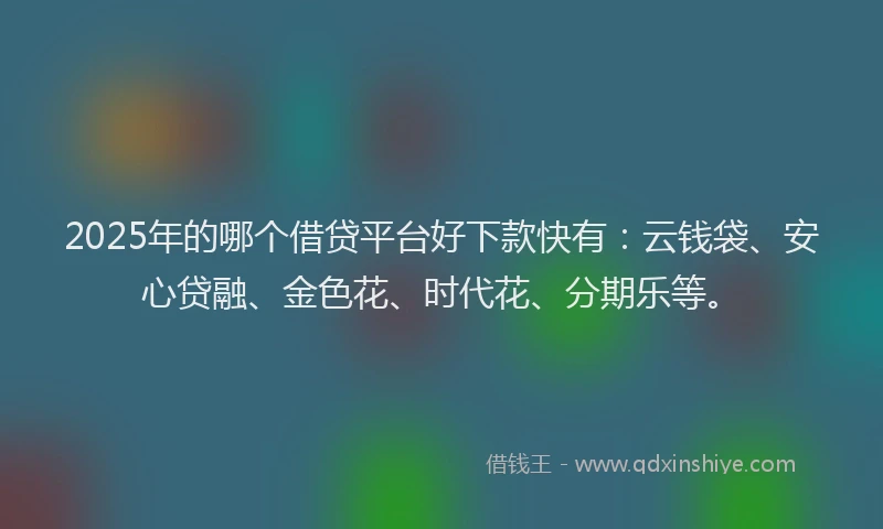 2025年的哪个借贷平台好下款快有：云钱袋、安心贷融、金色花、时代花、分期乐等。