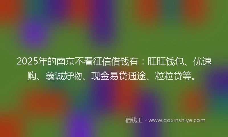 2025年的南京不看征信借钱有：旺旺钱包、优速购、鑫诚好物、现金易贷通途、粒粒贷等。