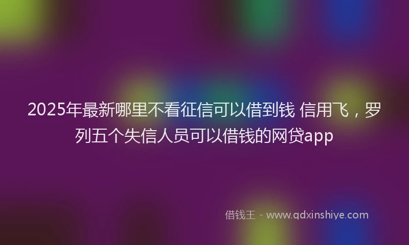 2025年最新哪里不看征信可以借到钱 信用飞，罗列五个失信人员可以借钱的网贷app