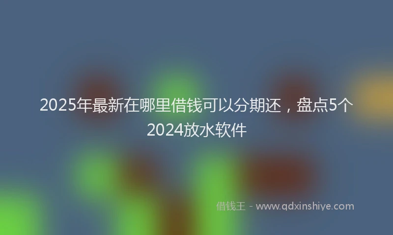 2025年最新在哪里借钱可以分期还，盘点5个2024放水软件