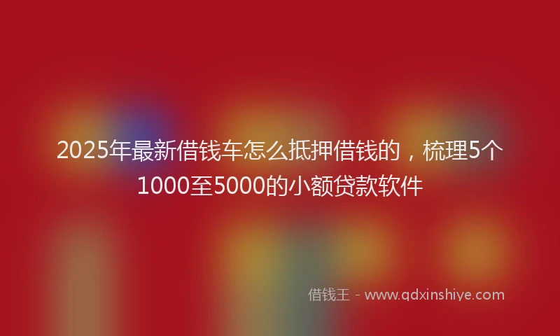 2025年最新借钱车怎么抵押借钱的，梳理5个1000至5000的小额贷款软件